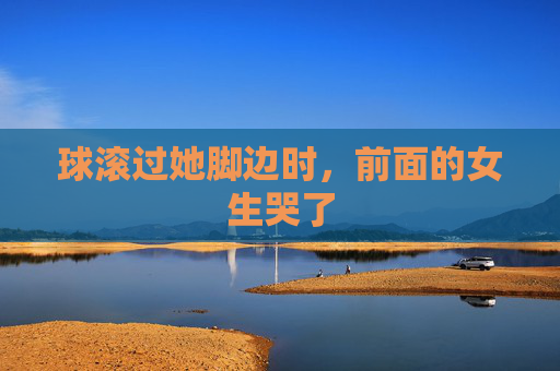 球滚过她脚边时,前面的女生哭了