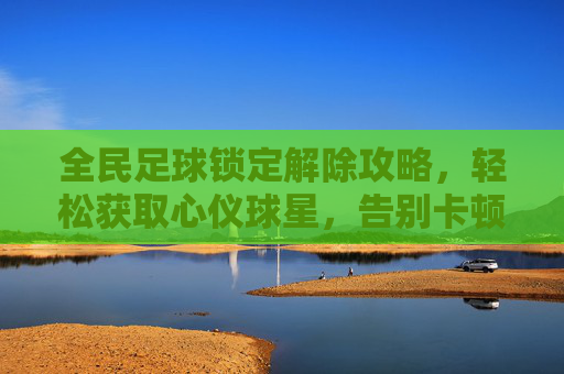 全民足球锁定解除攻略,轻松获取心仪球星,告别卡顿烦恼