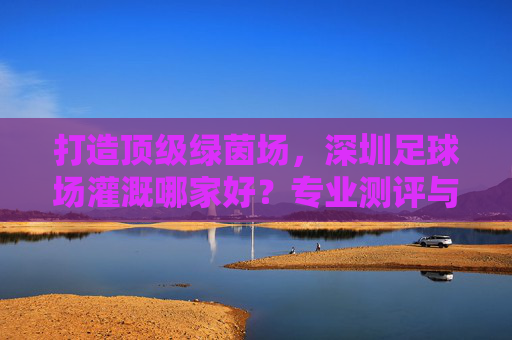 打造顶级绿茵场,深圳足球场灌溉哪家好?专业测评与选购指南