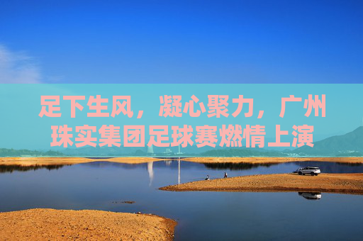 足下生风,凝心聚力,广州珠实集团足球赛燃情上演