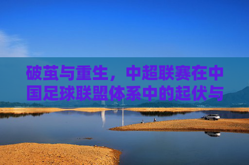 破茧与重生，中超联赛在中国足球联盟体系中的起伏与展望