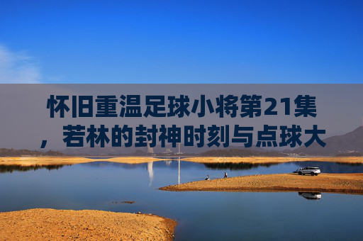 怀旧重温足球小将第21集,若林的封神时刻与点球大战的巅峰对决