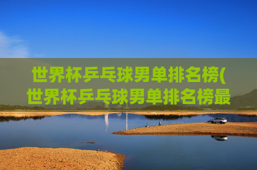 世界杯乒乓球男单排名榜(世界杯乒乓球男单排名榜最新)