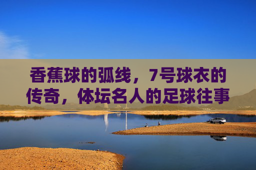 香蕉球的弧线,7号球衣的传奇,体坛名人的足球往事