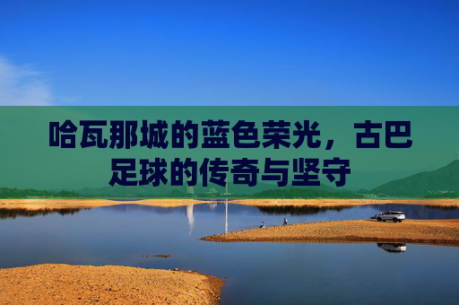 哈瓦那城的蓝色荣光,古巴足球的传奇与坚守