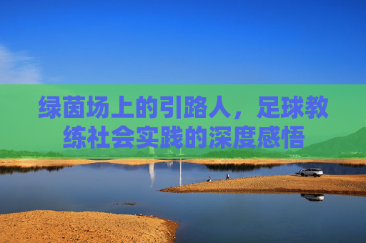 绿茵场上的引路人，足球教练社会实践的深度感悟
