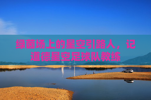 绿茵场上的星空引路人,记道德星空足球队教练