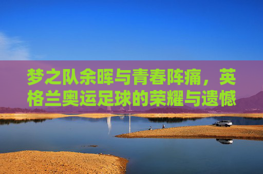 梦之队余晖与青春阵痛,英格兰奥运足球的荣耀与遗憾