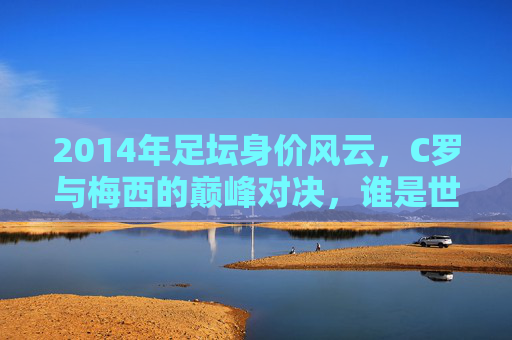 2014年足坛身价风云,C罗与梅西的巅峰对决,谁是世界第一人?