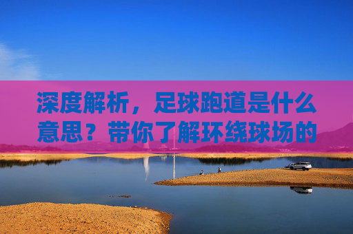 深度解析,足球跑道是什么意思?带你了解环绕球场的环形通道
