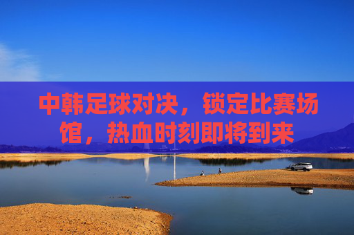 中韩足球对决,锁定比赛场馆,热血时刻即将到来