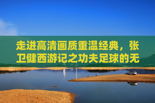 走进高清画质重温经典,张卫健西游记之功夫足球的无限魅力