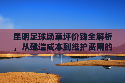 昆明足球场草坪价钱全解析,从建造成本到维护费用的深度指南