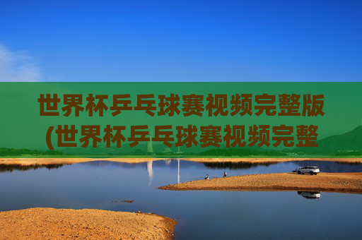 世界杯乒乓球赛视频完整版(世界杯乒乓球赛视频完整版高清)