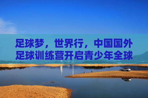 足球梦,世界行,中国国外足球训练营开启青少年全球视野