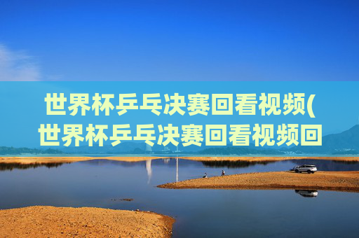 世界杯乒乓决赛回看视频(世界杯乒乓决赛回看视频回放)