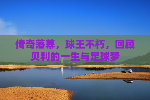 传奇落幕,球王不朽,回顾贝利的一生与足球梦
