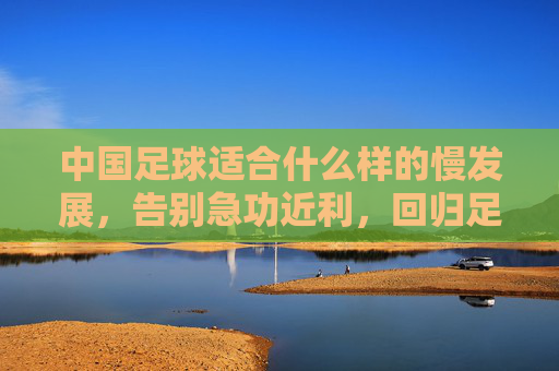 中国足球适合什么样的慢发展,告别急功近利,回归足球本源