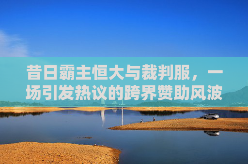 昔日霸主恒大与裁判服,一场引发热议的跨界赞助风波