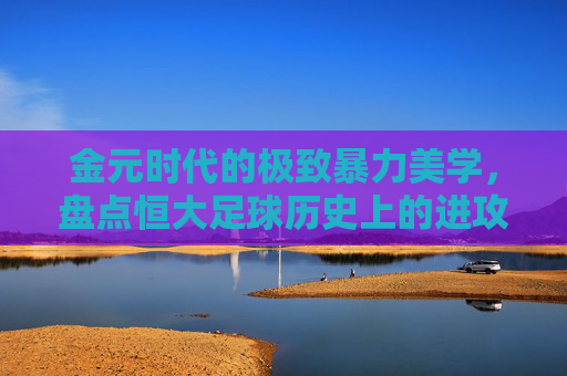 金元时代的极致暴力美学,盘点恒大足球历史上的进攻火力巅峰排名