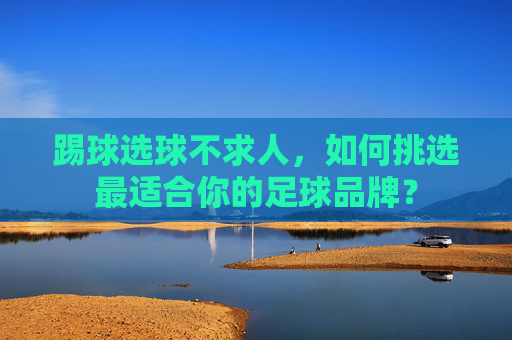 踢球选球不求人,如何挑选最适合你的足球品牌?