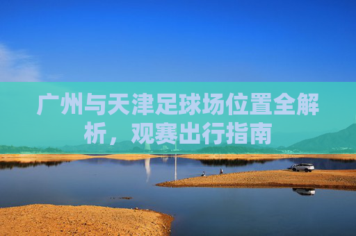 广州与天津足球场位置全解析,观赛出行指南