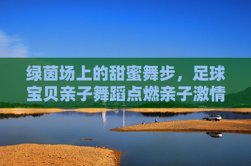 绿茵场上的甜蜜舞步，足球宝贝亲子舞蹈点燃亲子激情