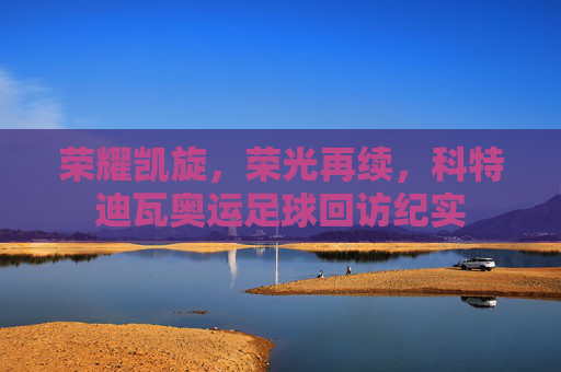 荣耀凯旋，荣光再续，科特迪瓦奥运足球回访纪实