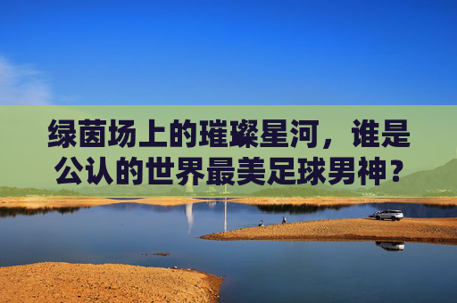 绿茵场上的璀璨星河,谁是公认的世界最美足球男神?
