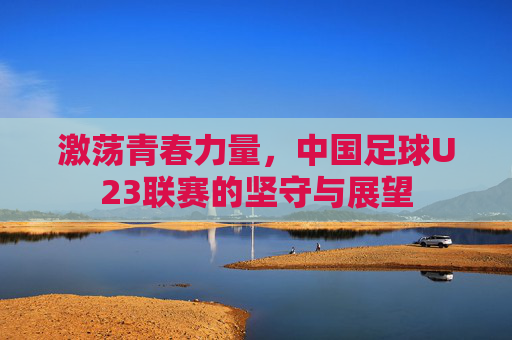 激荡青春力量,中国足球U23联赛的坚守与展望