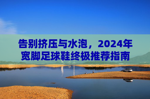 告别挤压与水泡,2024年宽脚足球鞋终极推荐指南