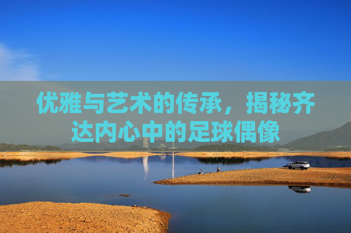 优雅与艺术的传承,揭秘齐达内心中的足球偶像