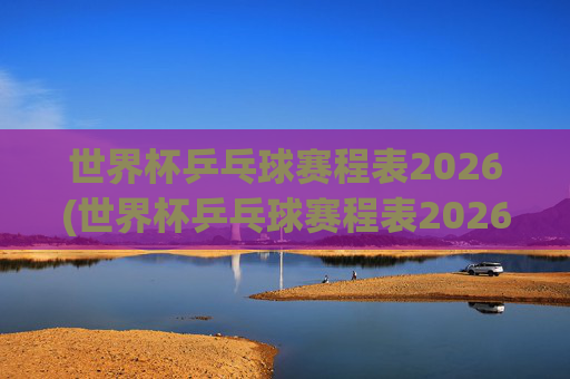 世界杯乒乓球赛程表2026(世界杯乒乓球赛程表2026年)