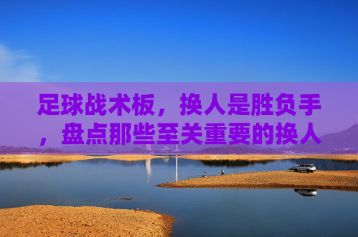 足球战术板,换人是胜负手,盘点那些至关重要的换人方式