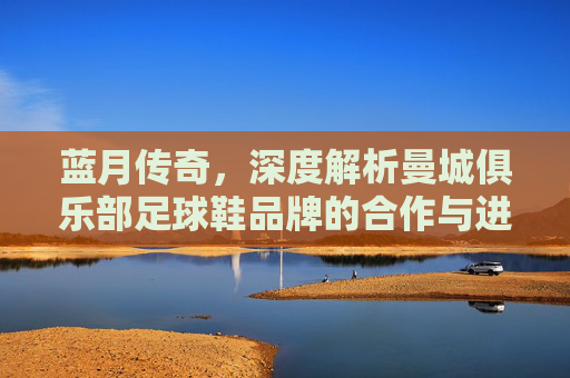 蓝月传奇,深度解析曼城俱乐部足球鞋品牌的合作与进化