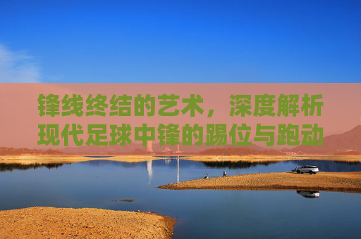 锋线终结的艺术,深度解析现代足球中锋的踢位与跑动技巧