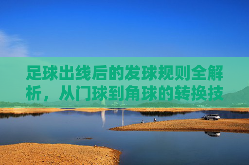 足球出线后的发球规则全解析,从门球到角球的转换技巧