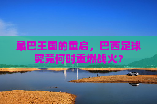 桑巴王国的重启，巴西足球究竟何时重燃战火？