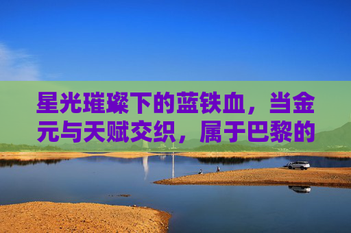 星光璀璨下的蓝铁血，当金元与天赋交织，属于巴黎的足球王朝究竟是什么？
