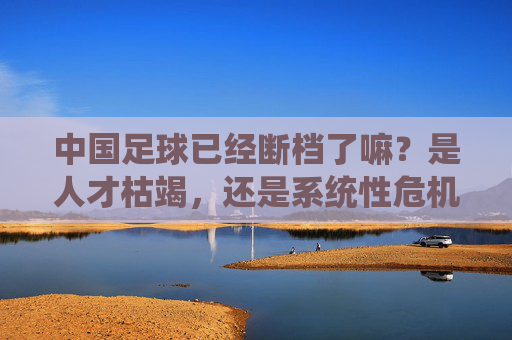 中国足球已经断档了嘛?是人才枯竭,还是系统性危机?