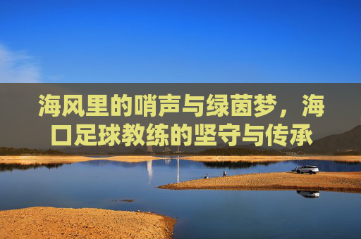 海风里的哨声与绿茵梦，海口足球教练的坚守与传承