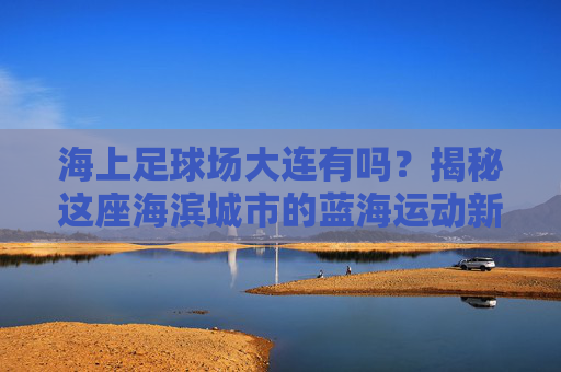 海上足球场大连有吗?揭秘这座海滨城市的蓝海运动新地标
