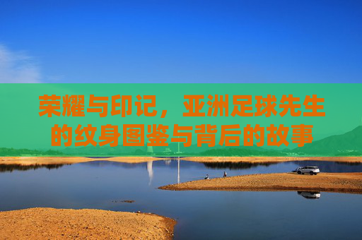 荣耀与印记，亚洲足球先生的纹身图鉴与背后的故事