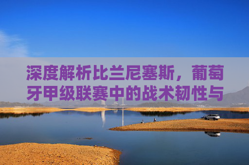 深度解析比兰尼塞斯,葡萄牙甲级联赛中的战术韧性与反击艺术