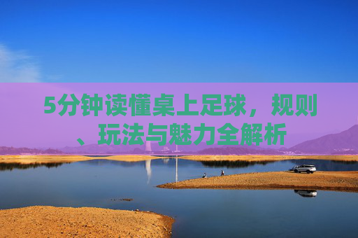 5分钟读懂桌上足球,规则、玩法与魅力全解析