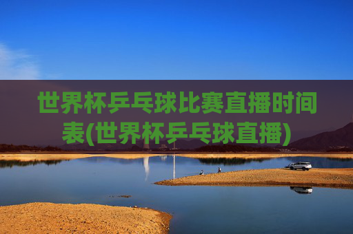 世界杯乒乓球比赛直播时间表(世界杯乒乓球直播)