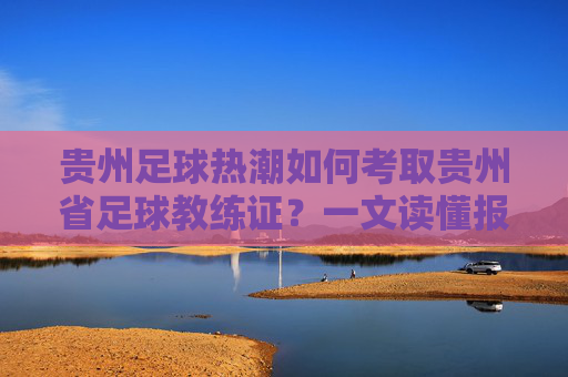 贵州足球热潮如何考取贵州省足球教练证？一文读懂报名、培训与职业发展
