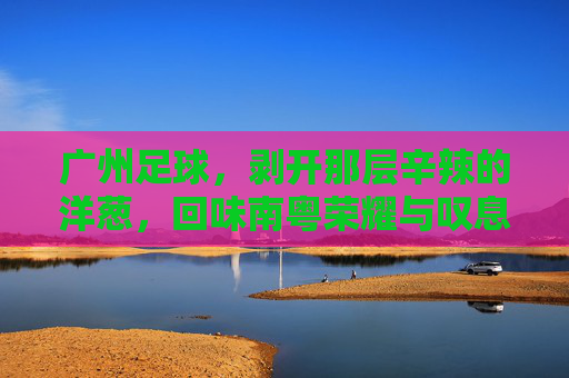 广州足球，剥开那层辛辣的洋葱，回味南粤荣耀与叹息