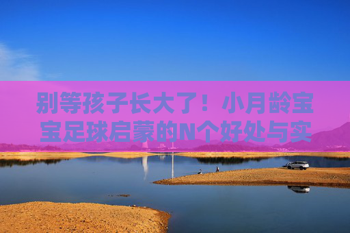 别等孩子长大了!小月龄宝宝足球启蒙的N个好处与实操指南