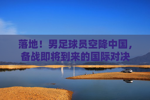 落地！男足球员空降中国，备战即将到来的国际对决